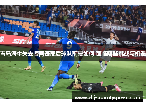 青岛海牛失去博阿基耶后球队前景如何 面临哪些挑战与机遇 青岛海牛失去博阿基耶后球队前景如何 面临哪些挑战与机遇