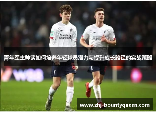 青年军主帅谈如何培养年轻球员潜力与提升成长路径的实战策略 青年军主帅谈如何培养年轻球员潜力与提升成长路径的实战策略