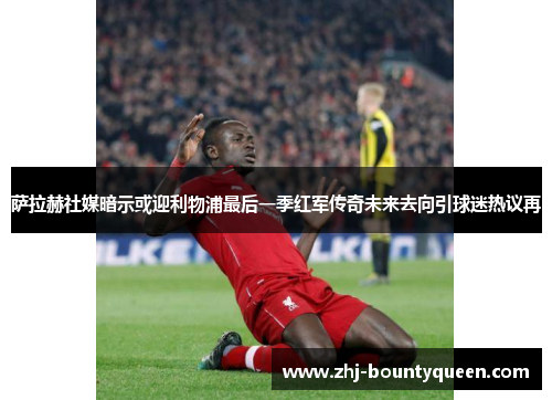 萨拉赫社媒暗示或迎利物浦最后一季红军传奇未来去向引球迷热议再